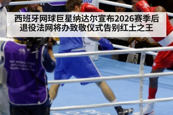 西班牙网球巨星纳达尔宣布2026赛季后退役法网将办致敬仪式告别红土之王